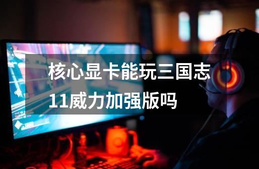 核心显卡能玩三国志11威力加强版吗-第1张-游戏信息-龙启网