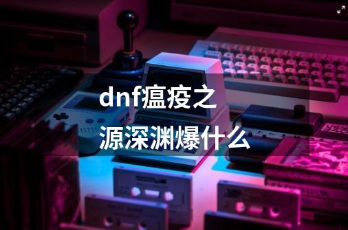 dnf瘟疫之源深渊爆什么-第1张-游戏信息-龙启网