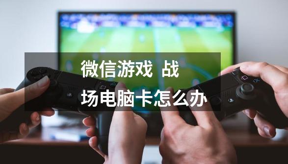 微信游戏 *** 战场电脑卡怎么办-第1张-游戏信息-龙启网