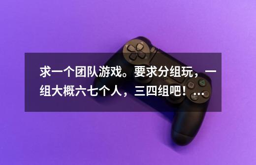 求一个团队游戏。要求分组玩，一组大概六七个人，三四组吧！合组之间能够比较出高低。气氛活跃，时间一个-第1张-游戏信息-龙启网