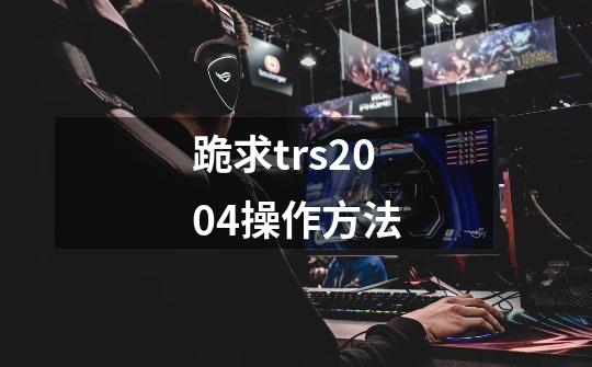 跪求trs2004操作方法-第1张-游戏信息-龙启网
