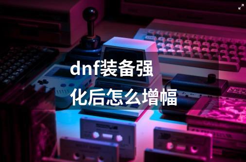 dnf装备强化后怎么增幅-第1张-游戏信息-龙启网