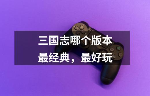 三国志哪个版本最经典,最好玩-第1张-游戏信息-龙启网