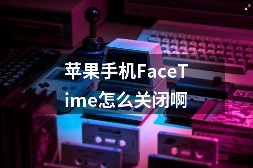 苹果手机FaceTime怎么关闭啊-第1张-游戏信息-龙启网