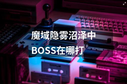 魔域隐雾沼泽中BOSS在哪打-第1张-游戏信息-龙启网