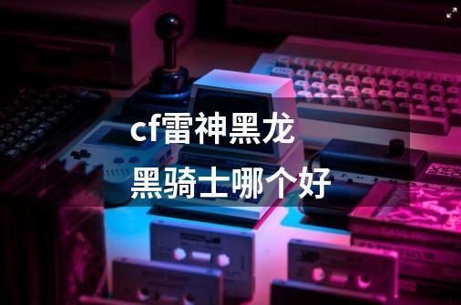 cf雷神黑龙黑骑士哪个好-第1张-游戏信息-龙启网