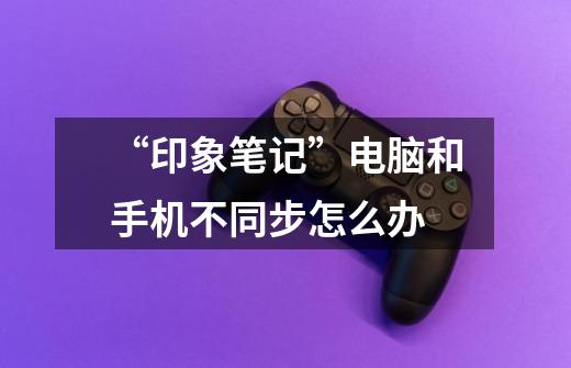 “印象笔记”电脑和手机不同步怎么办-第1张-游戏信息-龙启网