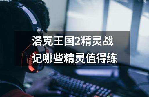 洛克王国2精灵战记哪些精灵值得练-第1张-游戏信息-龙启网