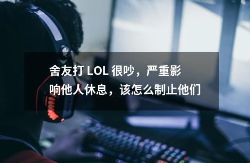 舍友打 LOL 很吵,严重影响他人休息,该怎么制止他们-第1张-游戏信息-龙启网