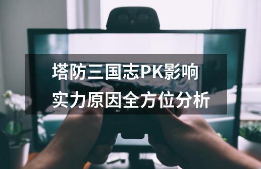 塔防三国志PK影响实力原因全方位分析-第1张-游戏信息-龙启网