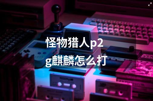 怪物猎人p2g麒麟怎么打-第1张-游戏信息-龙启网