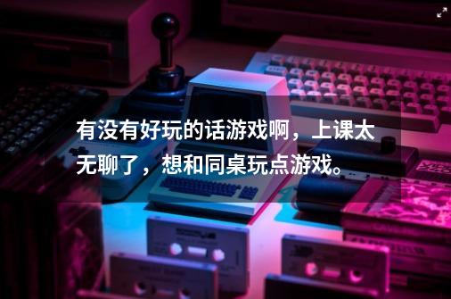 有没有好玩的话游戏啊，上课太无聊了，想和同桌玩点游戏。-第1张-游戏信息-龙启网