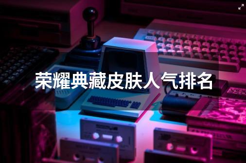 荣耀典藏皮肤人气排名-第1张-游戏信息-龙启网