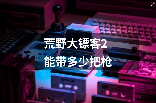 荒野大镖客2能带多少把枪-第1张-游戏信息-龙启网