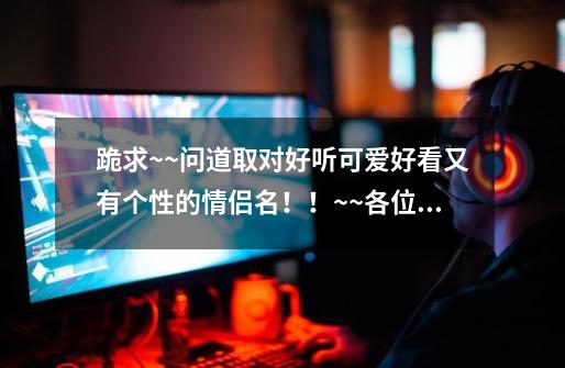 跪求~~问道取对好听可爱好看又有个性的情侣名！！~~各位亲们想想呀！！-第1张-游戏信息-龙启网