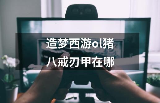 造梦西游ol猪八戒刃甲在哪-第1张-游戏信息-龙启网