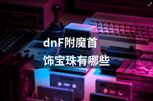 dnF附魔首饰宝珠有哪些-第1张-游戏信息-龙启网