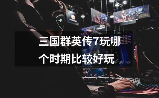 三国群英传7玩哪个时期比较好玩-第1张-游戏信息-龙启网