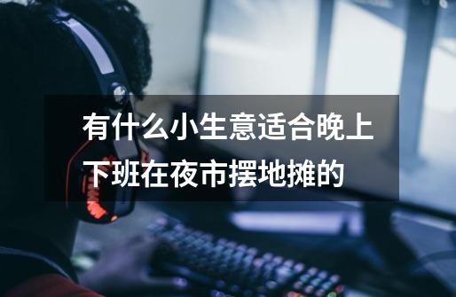 有什么小生意适合晚上下班在夜市摆地摊的-第1张-游戏信息-龙启网