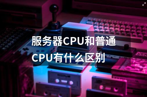 服务器CPU和普通CPU有什么区别-第1张-游戏信息-龙启网