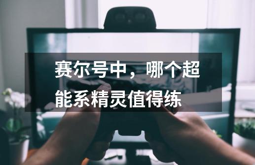 赛尔号中,哪个超能系精灵值得练-第1张-游戏信息-龙启网