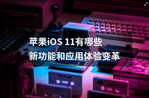 苹果iOS 11有哪些新功能和应用体验变革-第1张-游戏信息-龙启网