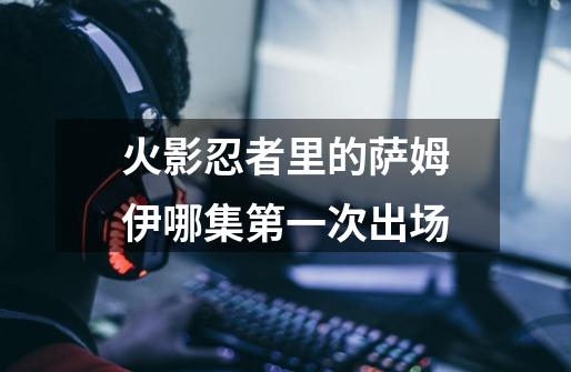火影忍者里的萨姆伊哪集第一次出场-第1张-游戏信息-龙启网