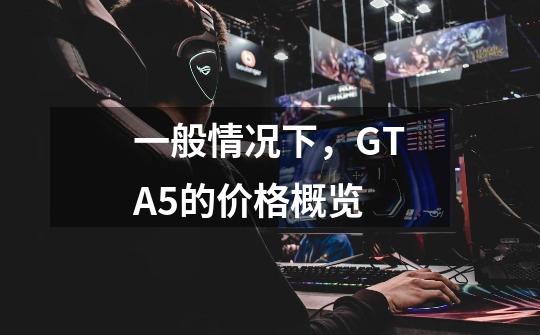 一般情况下,GTA5的价格概览-第1张-游戏信息-龙启网