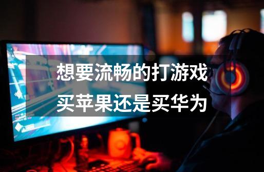 想要流畅的打游戏买苹果还是买华为-第1张-游戏信息-龙启网