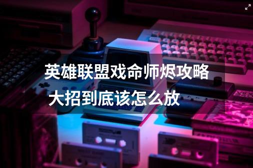 英雄联盟戏命师烬攻略 大招到底该怎么放-第1张-游戏信息-龙启网