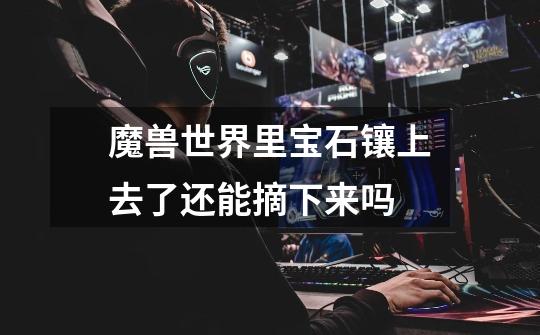 魔兽世界里宝石镶上去了还能摘下来吗-第1张-游戏信息-龙启网