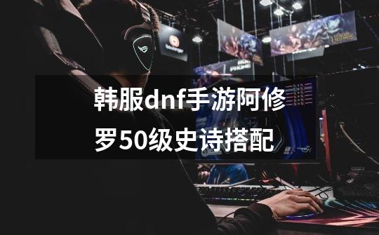 韩服dnf手游阿修罗50级史诗搭配-第1张-游戏信息-龙启网