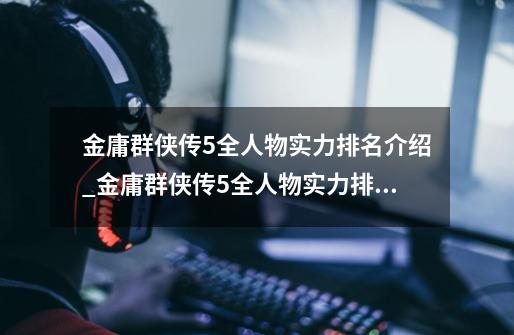 金庸群侠传5全人物实力排名介绍_金庸群侠传5全人物实力排名是什么-第1张-游戏信息-龙启网