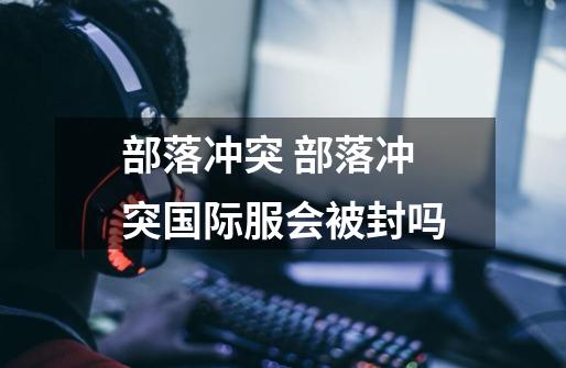 部落冲突 部落冲突国际服会被封吗-第1张-游戏信息-龙启网