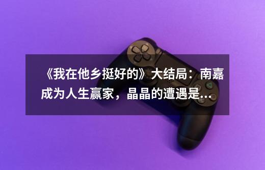 《我在他乡挺好的》大结局:南嘉成为人生赢家,晶晶的遭遇是亮点-第1张-游戏信息-龙启网