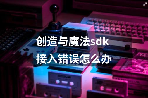 创造与魔法sdk接入错误怎么办-第1张-游戏信息-龙启网