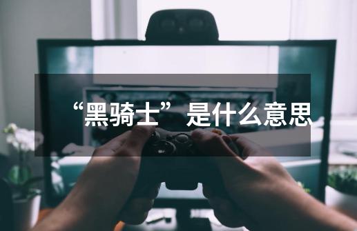 “黑骑士”是什么意思-第1张-游戏信息-龙启网