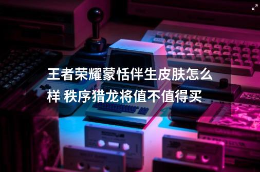 王者荣耀蒙恬伴生皮肤怎么样 秩序猎龙将值不值得买-第1张-游戏信息-龙启网