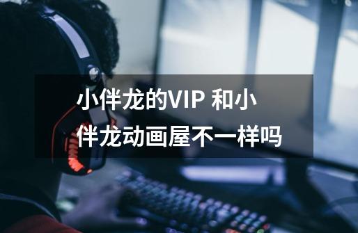 小伴龙的VIP 和小伴龙动画屋不一样吗-第1张-游戏信息-龙启网