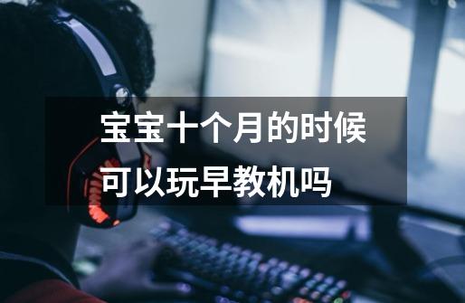 宝宝十个月的时候可以玩早教机吗-第1张-游戏信息-龙启网