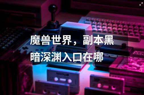 魔兽世界,副本黑暗深渊入口在哪-第1张-游戏信息-龙启网