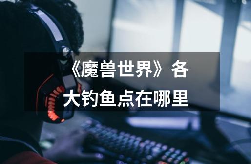 《魔兽世界》各大钓鱼点在哪里-第1张-游戏信息-龙启网