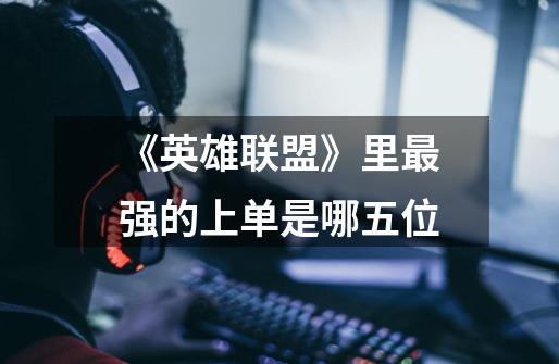 《英雄联盟》里最强的上单是哪五位-第1张-游戏信息-龙启网