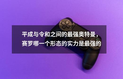 平成与令和之间的最强奥特曼,赛罗哪一个形态的实力是最强的-第1张-游戏信息-龙启网