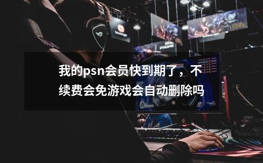 我的psn会员快到期了，不续费会免游戏会自动删除吗-第1张-游戏信息-龙启网