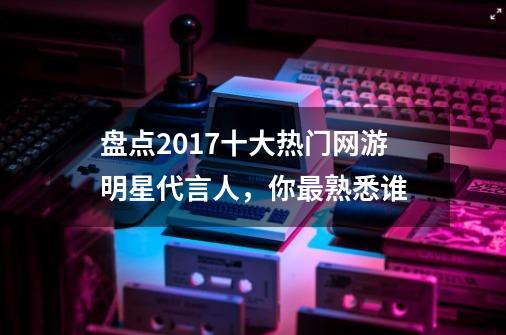 盘点2017十大热门网游明星代言人,你最熟悉谁-第1张-游戏信息-龙启网