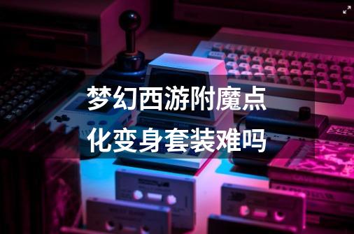 梦幻西游附魔点化变身套装难吗-第1张-游戏信息-龙启网