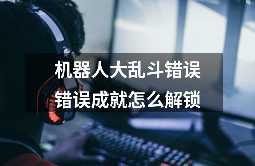 机器人大乱斗错误错误成就怎么解锁-第1张-游戏信息-龙启网