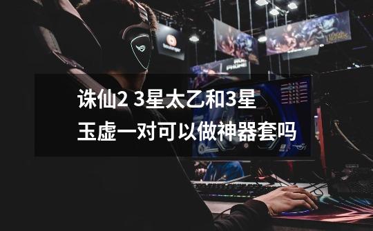 诛仙2 3星太乙和3星玉虚一对可以做神器套吗-第1张-游戏信息-龙启网