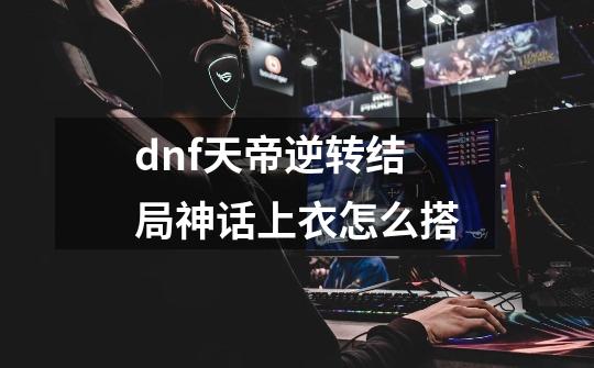 dnf天帝逆转结局神话上衣怎么搭-第1张-游戏信息-龙启网